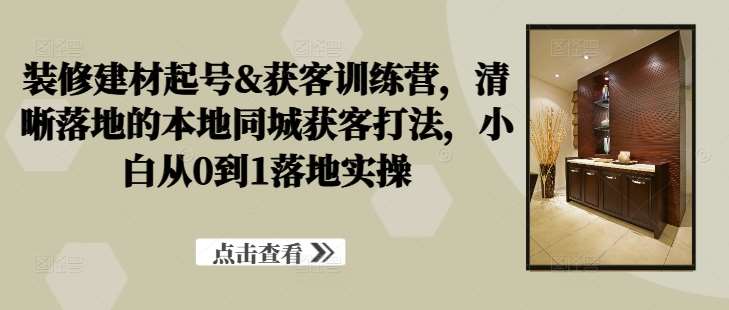 装修建材起号&获客训练营，​清晰落地的本地同城获客打法，小白从0到1落地实操-讯领网创