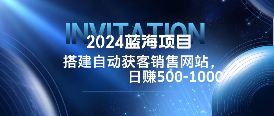 （12743期）2024蓝海项目，搭建销售网站，自动获客，日赚500-1000-讯领网创