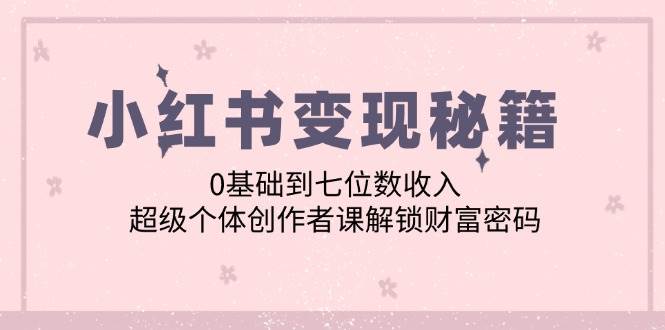 （12555期）小红书变现秘籍：0基础到七位数收入，超级个体创作者课解锁财富密码-讯领网创