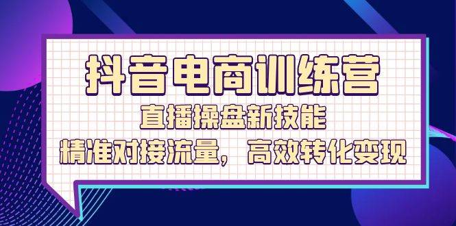 （12676期）抖音电商训练营：直播操盘新技能，精准对接流量，高效转化变现-讯领网创