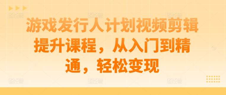 游戏发行人计划视频剪辑提升课程，从入门到精通，轻松变现-讯领网创