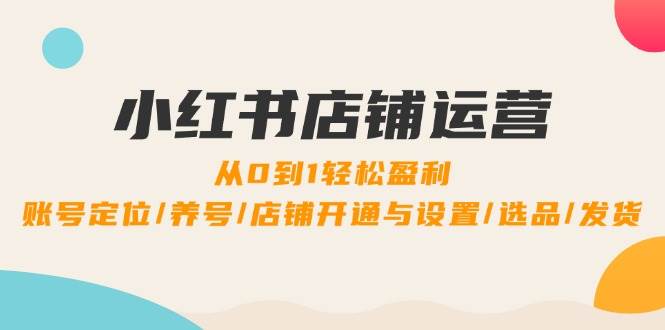 小红书店铺运营：0到1轻松盈利，账号定位/养号/店铺开通与设置/选品/发货-讯领网创