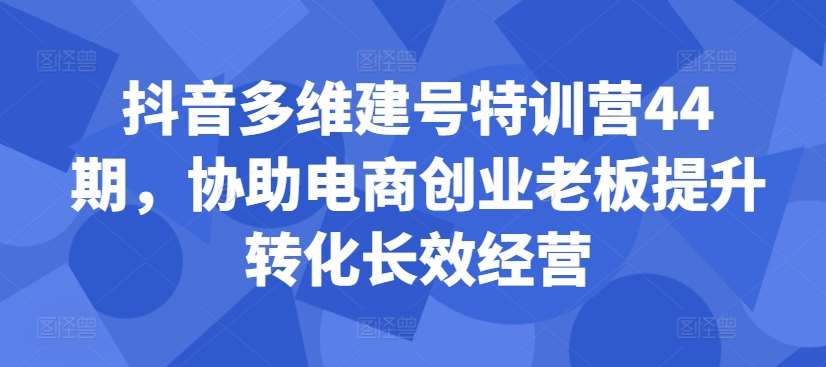 抖音多维建号特训营44期，协助电商创业老板提升转化长效经营-讯领网创