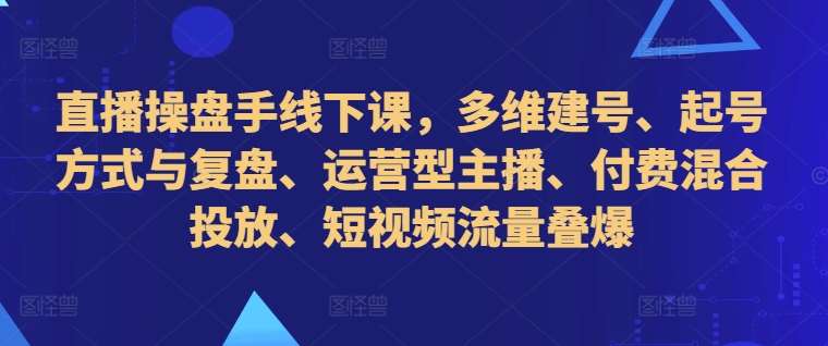 直播操盘手线下课，多维建号、起号方式与复盘、运营型主播、付费混合投放、短视频流量叠爆-讯领网创