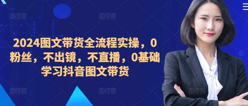 ​​​​​​2024图文带货全流程实操，0粉丝，不出镜，不直播，0基础学习抖音图文带货-讯领网创