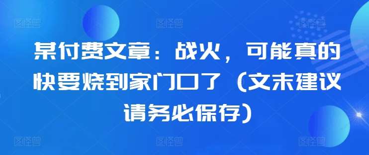 某付费文章：战火，可能真的快要烧到家门口了 (文末建议请务必保存)-讯领网创