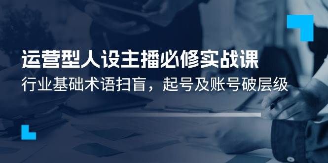 （11605期）运营型·人设主播必修实战课：行业基础术语扫盲，起号及账号破层级-讯领网创