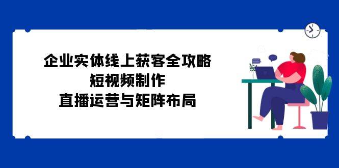 （12966期）企业实体线上获客全攻略：短视频制作、直播运营与矩阵布局-讯领网创