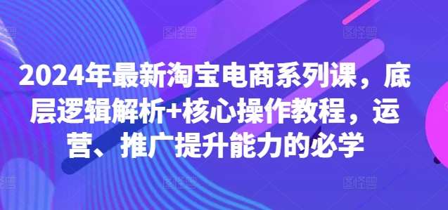 2024年最新淘宝电商系列课，底层逻辑解析+核心操作教程，运营、推广提升能力的必学-讯领网创