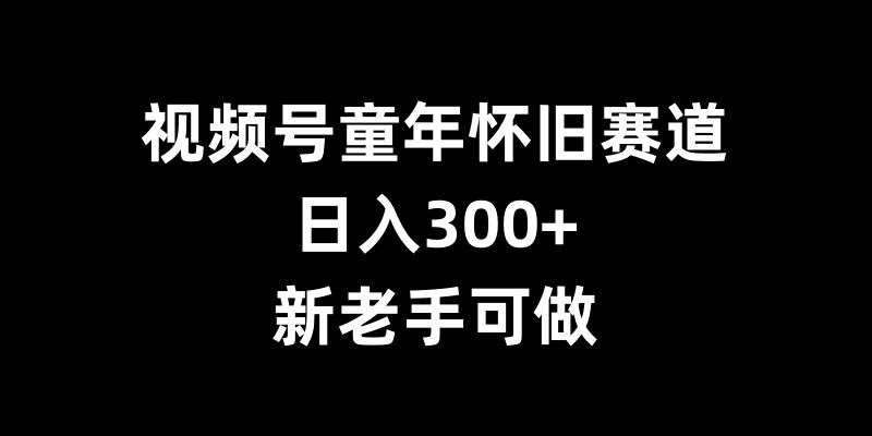 视频号童年怀旧赛道，日入300+，新老手可做【揭秘】-讯领网创