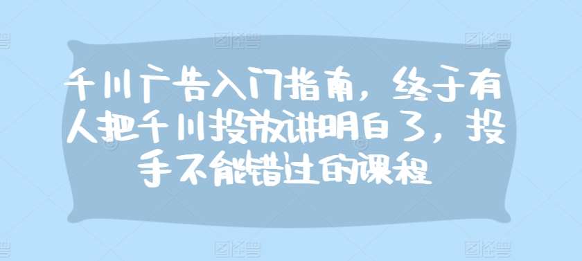 千川广告入门指南，终于有人把千川投放讲明白了，投手不能错过的课程-讯领网创