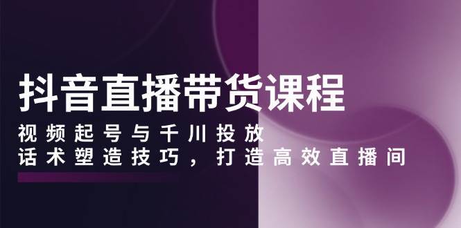 抖音直播带货课程，视频起号与千川投放，话术塑造技巧，打造高效直播间-讯领网创