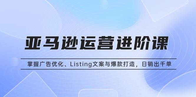 （13517期）亚马逊运营进阶课：掌握广告优化、Listing文案与爆款打造，日销出千单-讯领网创