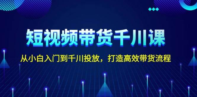 短视频带货千川课，从小白入门到千川投放，打造高效带货流程-讯领网创